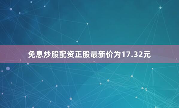 免息炒股配资正股最新价为17.32元