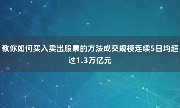 教你如何买入卖出股票的方法成交规模连续5日均超过1.3万亿元